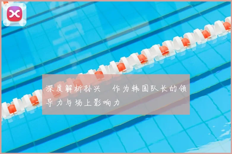 深度解析孙兴慜作为韩国队长的领导力与场上影响力