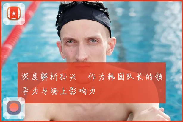 深度解析孙兴慜作为韩国队长的领导力与场上影响力